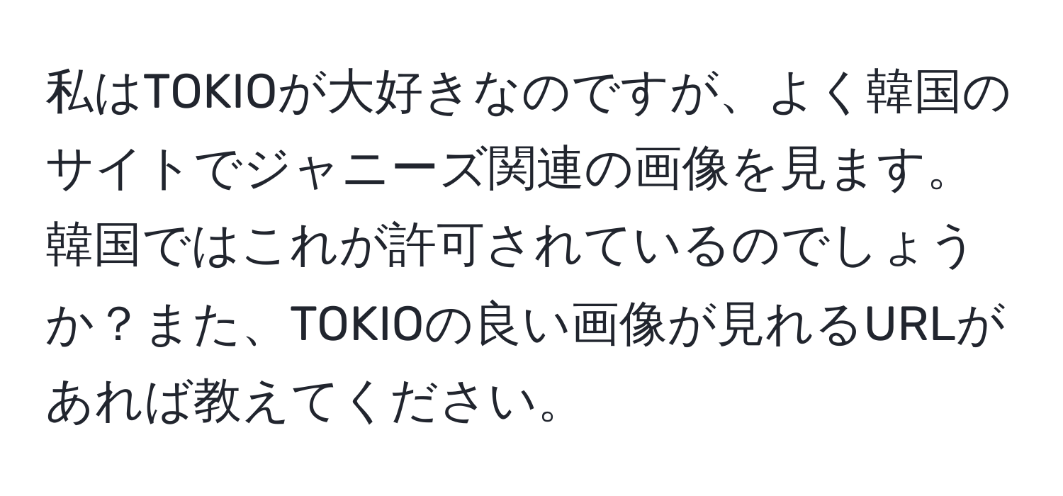 私はTOKIOが大好きなのですが、よく韓国のサイトでジャニーズ関連の画像を見ます。韓国ではこれが許可されているのでしょうか？また、TOKIOの良い画像が見れるURLがあれば教えてください。