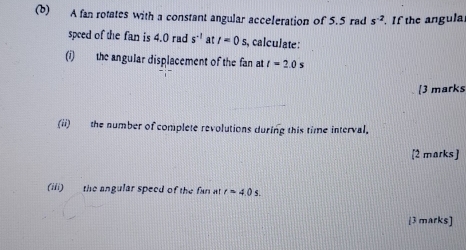 A fan rotates with a constant angular acceleration of 5.5 rad s^(-2) If the angula. 
speed of the fan is 4.0 rad s^(-1) at I=0s. , calculate : 
(i) the angular displacement of the fan at t=2.0 s
[3 marks 
(ii) the number of complete revolutions during this time interval. 
[2 marks] 
(iii) the angular speed of the fan at r=4.0s. 
[3 marks]