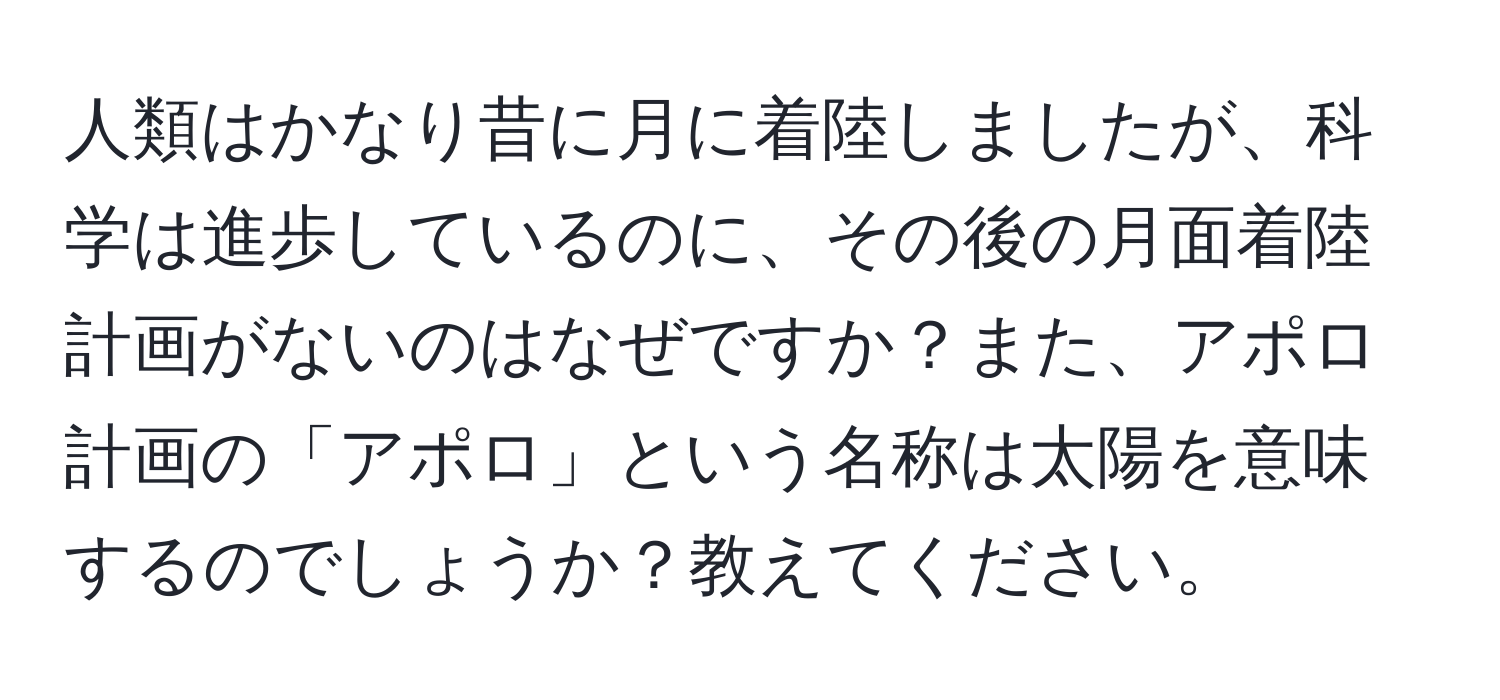 人類はかなり昔に月に着陸しましたが、科学は進歩しているのに、その後の月面着陸計画がないのはなぜですか？また、アポロ計画の「アポロ」という名称は太陽を意味するのでしょうか？教えてください。