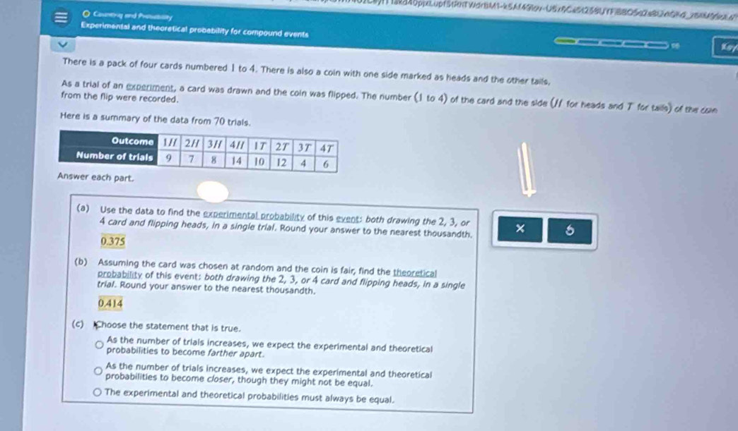 Ikd40ppeLupfStRhTWdrBM1-kSA(490v-USIRC4525BUTF BBO5 B 05G 36M B
O Countng and Prosesisity
Experimental and theoretical probability for compound events Ksy
a
There is a pack of four cards numbered 1 to 4. There is also a coin with one side marked as heads and the other tails,
As a trial of an experiment, a card was drawn and the coin was flipped. The number (1 to 4) of the card and the side (/ for heads and T for tails) of the co
from the flip were recorded.
Here is a summary of the data from 70 trials.
part.
(a) Use the data to find the experimental probability of this event: both drawing the 2, 3, or × 6
4 card and flipping heads, in a single trial. Round your answer to the nearest thousandth.
0.375
(b) Assuming the card was chosen at random and the coin is fair, find the theoretical
probability of this event: both drawing the 2, 3, or 4 card and flipping heads, in a single
trial. Round your answer to the nearest thousandth.
0.414
(c) hoose the statement that is true.
As the number of triais increases, we expect the experimental and theoretical
probabilities to become farther apart.
As the number of trials increases, we expect the experimental and theoretical
probabilities to become closer, though they might not be equal.
The experimental and theoretical probabilities must always be equal.