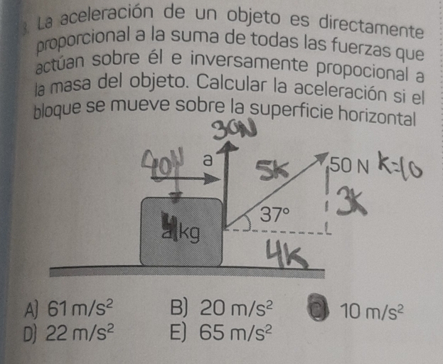 La aceleración de un objeto es directamente
proporcional a la suma de todas las fuerzas que
actúan sobre él e inversamente propocional a
la masa del objeto. Calcular la aceleración si el
bloque se mueve sobre la superficie horizontal
50 N
37°
A) 61m/s^2 B) 20m/s^2 0 10m/s^2
D) 22m/s^2 E) 65m/s^2