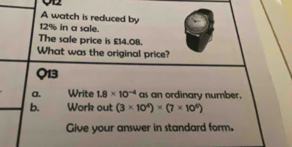 O2 
A watch is reduced by
12% in a sale. 
The sale price is £14.08. 
What was the original price? 
Q13 
a. Write 1.8* 10^(-4) as an ordinary number. 
b. Work out (3* 10^4)* (7* 10^6)
Give your answer in standard form.