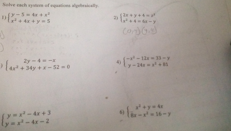 Solve each system of equations algebraically. 
1) beginarrayl y-5=4x+x^2 x^2+4x+y=5endarray. 2) beginarrayl 2x+y+4=x^2 x^2+4=6x-yendarray.
) beginarrayl 2y-4=-x 4x^2+34y+x-52=0endarray.
4) beginarrayl -x^2-12x=33-y y-24x=x^2+81endarray.
beginarrayl y=x^2-4x+3 y=x^2-4x-2endarray.
6) beginarrayl x^2+y=4x 8x-x^2=16-yendarray.