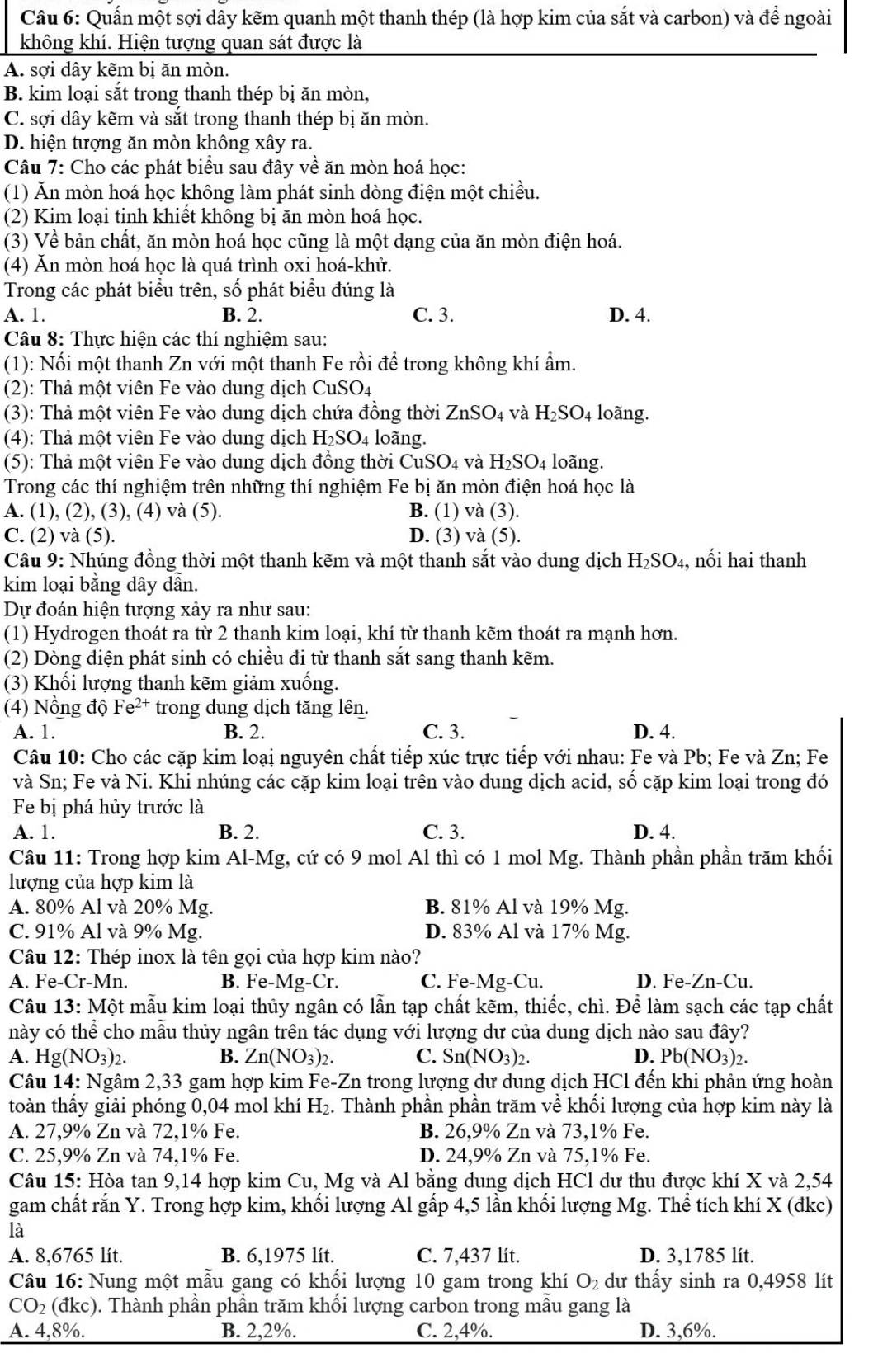 Quấn một sợi dây kẽm quanh một thanh thép (là hợp kim của sắt và carbon) và để ngoài
không khí. Hiện tượng quan sát được là
A. sợi dây kẽm bị ăn mòn.
B. kim loại sắt trong thanh thép bị ăn mòn,
C. sợi dây kẽm và sắt trong thanh thép bị ăn mòn.
D. hiện tượng ăn mòn không xây ra.
Câu 7: Cho các phát biểu sau đây về ăn mòn hoá học:
(1) Ăn mòn hoá học không làm phát sinh dòng điện một chiều.
(2) Kim loại tinh khiết không bị ăn mòn hoá học.
(3) Về bản chất, ăn mòn hoá học cũng là một dạng của ăn mòn điện hoá.
(4) Ăn mòn hoá học là quá trình oxi hoá-khử.
Trong các phát biểu trên, số phát biểu đúng là
A. 1. B. 2. C. 3. D. 4.
Câu 8: Thực hiện các thí nghiệm sau:
(1): Nối một thanh Zn với một thanh Fe rồi để trong không khí ẩm.
(2): Thả một viên Fe vào dung dịch CuSO4
(3): Thả một viên Fe vào dung dịch chứa đồng thời ZnSO_4 và H_2SO_4 loãng.
(4): Thả một viên Fe vào dung dịch H_2SO_4 loãng.
(5): Thả một viên Fe vào dung dịch đồng thời CuSO_4 và H_2SO_4 loãng.
Trong các thí nghiệm trên những thí nghiệm Fe bị ăn mòn điện hoá học là
A. (1), (2), (3), (4) và (5). B. (1) và (3).
C. (2) và (5). D. (3) và (5).
Câu 9: Nhúng đồng thời một thanh kẽm và một thanh sắt vào dung dịch H_2SO_4 , nối hai thanh
kim loại bằng dây dẫn.
Dự đoán hiện tượng xảy ra như sau:
(1) Hydrogen thoát ra từ 2 thanh kim loại, khí từ thanh kẽm thoát ra mạnh hơn.
(2) Dòng điện phát sinh có chiều đi từ thanh sắt sang thanh kẽm.
(3) Khối lượng thanh kẽm giảm xuống.
(4) Nồng độ Fe^(2+) trong dung dịch tăng lên.
A. 1. B. 2. C. 3. D. 4.
Câu 10: Cho các cặp kim loại nguyên chất tiếp xúc trực tiếp với nhau: Fe và Pb; Fe và Zn; Fe
và Sn; Fe và Ni. Khi nhúng các cặp kim loại trên vào dung dịch acid, số cặp kim loại trong đó
Fe bị phá hủy trước là
A. 1. B. 2. C. 3. D. 4.
Câu 11: Trong hợp kim Al-Mg, cứ có 9 mol Al thì có 1 mol Mg. Thành phần phần trăm khối
lượng của hợp kim là
A. 80% Al và 20% Mg. B. 81% Al và 19% Mg.
C. 91% Al và 9% Mg. D. 83% Al và 17% Mg.
Câu 12: Thép inox là tên gọi của hợp kim nào?
A. Fe-Cr-Mn. B. Fe-Mg-Cr. C. Fe-Mg-Cu. D. Fe-Zn-Cu.
Câu 13:Mhat O ột mẫu kim loại thủy ngân có lẫn tạp chất kẽm, thiếc, chì. Để làm sạch các tạp chất
này có thể cho mẫu thủy ngân trên tác dụng với lượng dư của dung dịch nào sau đây?
A. Hg(NO_3)_2 B. Zn(NO_3)_2. C. Sn(NO_3)_2. D. Pb(NO_3)_2
Câu 14: Ngâm 2,33 gam hợp kim Fe-Zn trong lượng dư dung dịch HCl đến khi phản ứng hoàn
toàn thấy giải phóng 0,04 mol khí H_2. Thành phần phần trăm về khối lượng của hợp kim này là
A. 27,9% Zn và 72,1% Fe. B. 26,9% Zn và 73,1% Fe.
C. 25,9% Zn và 74,1% Fe. D. 24,9% Zn và 75,1% Fe.
Câu 15: Hòa tan 9,14 hợp kim Cu, Mg và Al bằng dung dịch HCl dư thu được khí X và 2,54
gam chất rắn Y. Trong hợp kim, khối lượng Al gấp 4,5 lần khối lượng Mg. Thể tích khí X (đkc)
là
A. 8,6765 lit. B. 6,1975 lit. C. 7,437 lit. D. 3,1785 lít.
Câu 16: Nung một mẫu gang có khối lượng 10 gam trong khí O_2 dư thấy sinh ra 0,4958 lít
CO_2 (đkc). Thành phần phần trăm khối lượng carbon trong mẫu gang là
A. 4,8%. B. 2,2%. C. 2,4%. D. 3,6%.
