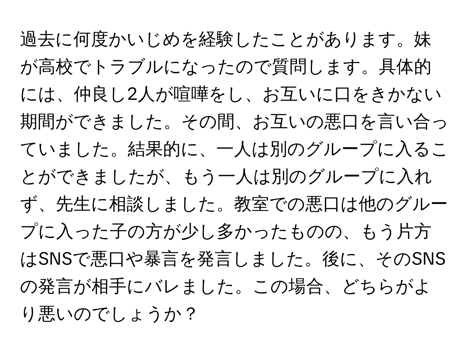 過去に何度かいじめを経験したことがあります。妹が高校でトラブルになったので質問します。具体的には、仲良し2人が喧嘩をし、お互いに口をきかない期間ができました。その間、お互いの悪口を言い合っていました。結果的に、一人は別のグループに入ることができましたが、もう一人は別のグループに入れず、先生に相談しました。教室での悪口は他のグループに入った子の方が少し多かったものの、もう片方はSNSで悪口や暴言を発言しました。後に、そのSNSの発言が相手にバレました。この場合、どちらがより悪いのでしょうか？