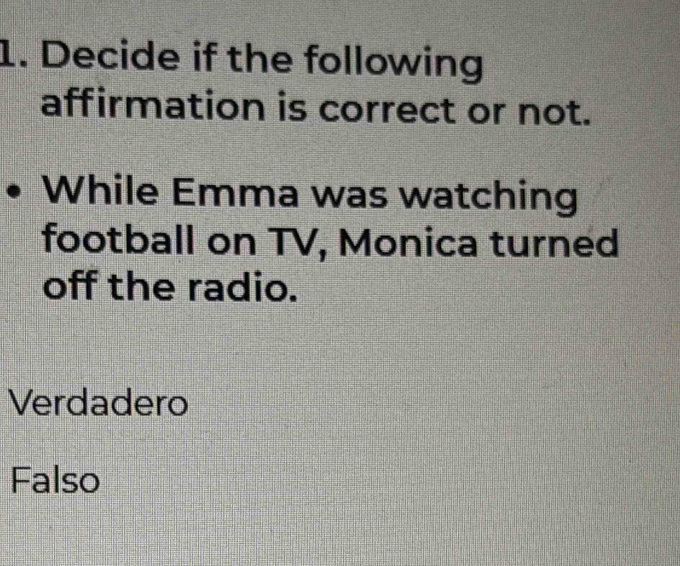 Decide if the following
affirmation is correct or not.
While Emma was watching
football on TV, Monica turned
off the radio.
Verdadero
Falso