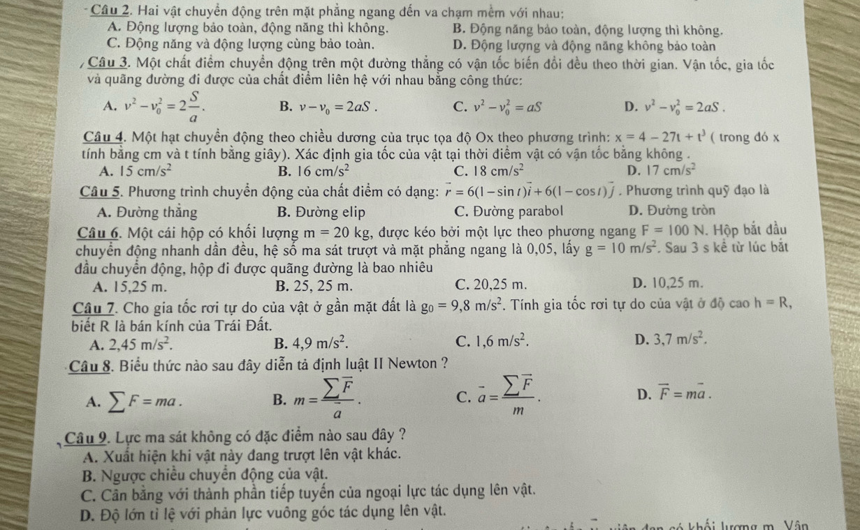 Hai vật chuyển động trên mặt phẳng ngang đến va chạm mềm với nhau;
A. Động lượng bảo toàn, động năng thì không. B. Động năng bảo toàn, động lượng thì không.
C. Động năng và động lượng cùng bảo toàn. D. Động lượng và động năng không bảo toàn
Câu 3. Một chất điểm chuyển động trên một đường thẳng có vận tốc biến đổi đều theo thời gian. Vận tốc, gia tốc
và quãng đường đi được của chất điểm liên hệ với nhau bằng công thức:
A. v^2-v_0^(2=2frac S)a. B. v-v_0=2aS. C. v^2-v_0^(2=aS D. v^2)-v_0^(2=2aS.
Câu 4. Một hạt chuyền động theo chiều dương của trục tọa độ Ox theo phương trình: x=4-27t+t^3) ( trong đó x
tính bằng cm và t tính bằng giây). Xác định gia tốc của vật tại thời điểm vật có vận tốc bằng không .
A. 15cm/s^2 B. 16cm/s^2 C. 18cm/s^2 D. 17cm/s^2
Câu 5. Phương trình chuyển động của chất điểm có dạng: vector r=6(1-sin t)vector i+6(1-cos t)vector j , Phương trình quỹ đạo là
A. Đường thẳng B. Đường elip C. Đường parabol D. Đường tròn
Câu 6. Một cái hộp có khổi lượng m=20kg :, được kéo bởi một lực theo phương ngang F=100N 1. Hộp bắt đầu
chuyển động nhanh dần đều, hệ số ma sát trượt và mặt phẳng ngang là 0,05, lấy g=10m/s^2 Sau 3 s kề từ lúc bắt
đầu chuyển động, hộp đi được quãng đường là bao nhiêu
A. 15,25 m. B. 25, 25 m. C. 20,25 m. D. 10,25 m.
Câu 7. Cho gia tốc rơi tự do của vật ở gần mặt đất là g_0=9,8m/s^2. Tính gia tốc rơi tự do của vật ở độ cao h=R,
biết R là bán kính của Trái Đất.
A. 2,45m/s^2. B. 4,9m/s^2. C. 1,6m/s^2. D. 3,7m/s^2.
Câu 8. Biểu thức nào sau đây diễn tả định luật II Newton ?
A. sumlimits F=ma.
D.
B. m=frac sumlimits overline Foverline a. overline a=frac sumlimits overline Fm. overline F=moverline a.
C.
Câu 9. Lực ma sát không có đặc điểm nào sau đây ?
A. Xuất hiện khi vật này đang trượt lên vật khác.
B. Ngược chiều chuyển động của vật.
C. Cần bằng với thành phần tiếp tuyến của ngoại lực tác dụng lên vật.
D. Độ lớn tỉ lệ với phản lực vuông góc tác dụng lên vật.
khối lượng m. Vân