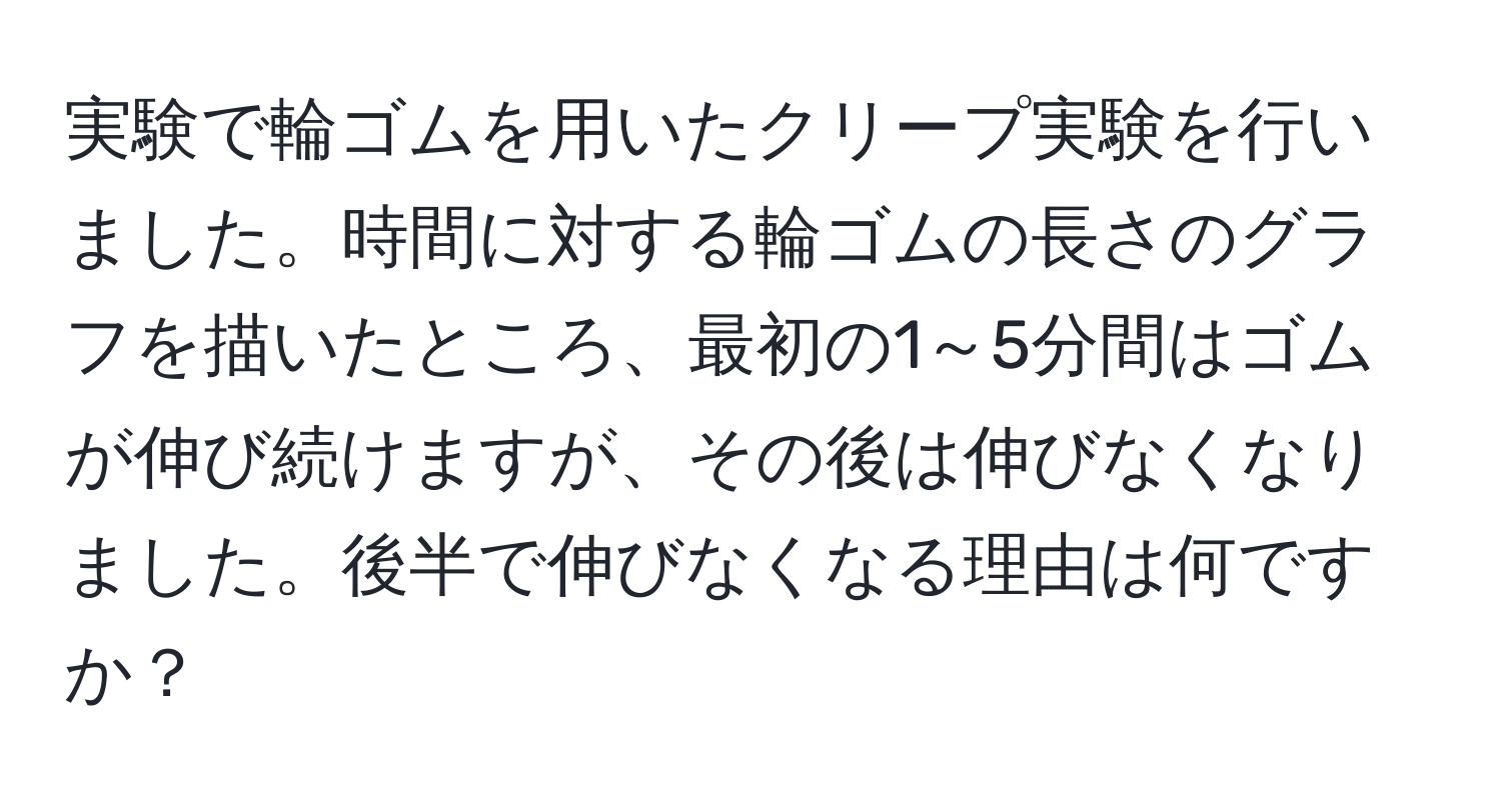 実験で輪ゴムを用いたクリープ実験を行いました。時間に対する輪ゴムの長さのグラフを描いたところ、最初の1～5分間はゴムが伸び続けますが、その後は伸びなくなりました。後半で伸びなくなる理由は何ですか？