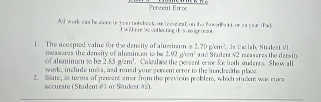 Percent Error 
All work can be done in your notebook, on looseleaf, on the PowerPoint, or on your iPad. 
I will not be collecting this assignment. 
1. The accepted value for the density of aluminum is 2.70g/cm^3. In the lab, Student #1 
measures the density of aluminum to be 2.92g/cm^3 and Student #2 measures the density 
of aluminum to be 2.85g/cm^3. Calculate the percent error for both students. Show all 
work, include units, and round your percent error to the hundredths place. 
2. State, in terms of percent error from the previous problem, which student was more 
accurate (Student #1 or Student #2).