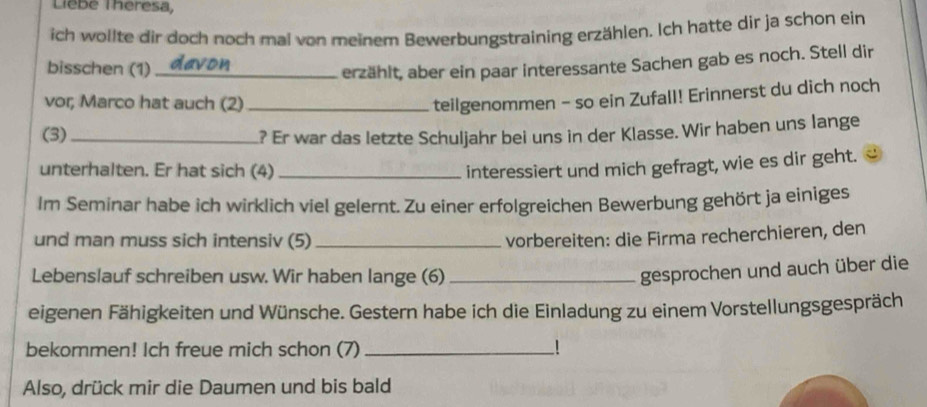 LieBe Theresa, 
ich wollte dir doch noch mal von meinem Bewerbungstraining erzählen. Ich hatte dir ja schon ein 
bisschen (1) _erzählt, aber ein paar interessante Sachen gab es noch. Stell dir 
vor, Marco hat auch (2)_ 
teilgenommen - so ein Zufall! Erinnerst du dich noch 
(3) _? Er war das letzte Schuljahr bei uns in der Klasse. Wir haben uns lange 
unterhalten. Er hat sich (4)_ interessiert und mich gefragt, wie es dir geht. 
Im Seminar habe ich wirklich viel gelernt. Zu einer erfolgreichen Bewerbung gehört ja einiges 
und man muss sich intensiv (5) _vorbereiten: die Firma recherchieren, den 
Lebenslauf schreiben usw. Wir haben lange (6)_ 
gesprochen und auch über die 
eigenen Fähigkeiten und Wünsche. Gestern habe ich die Einladung zu einem Vorstellungsgespräch 
bekommen! Ich freue mich schon (7) _! 
Also, drück mir die Daumen und bis bald