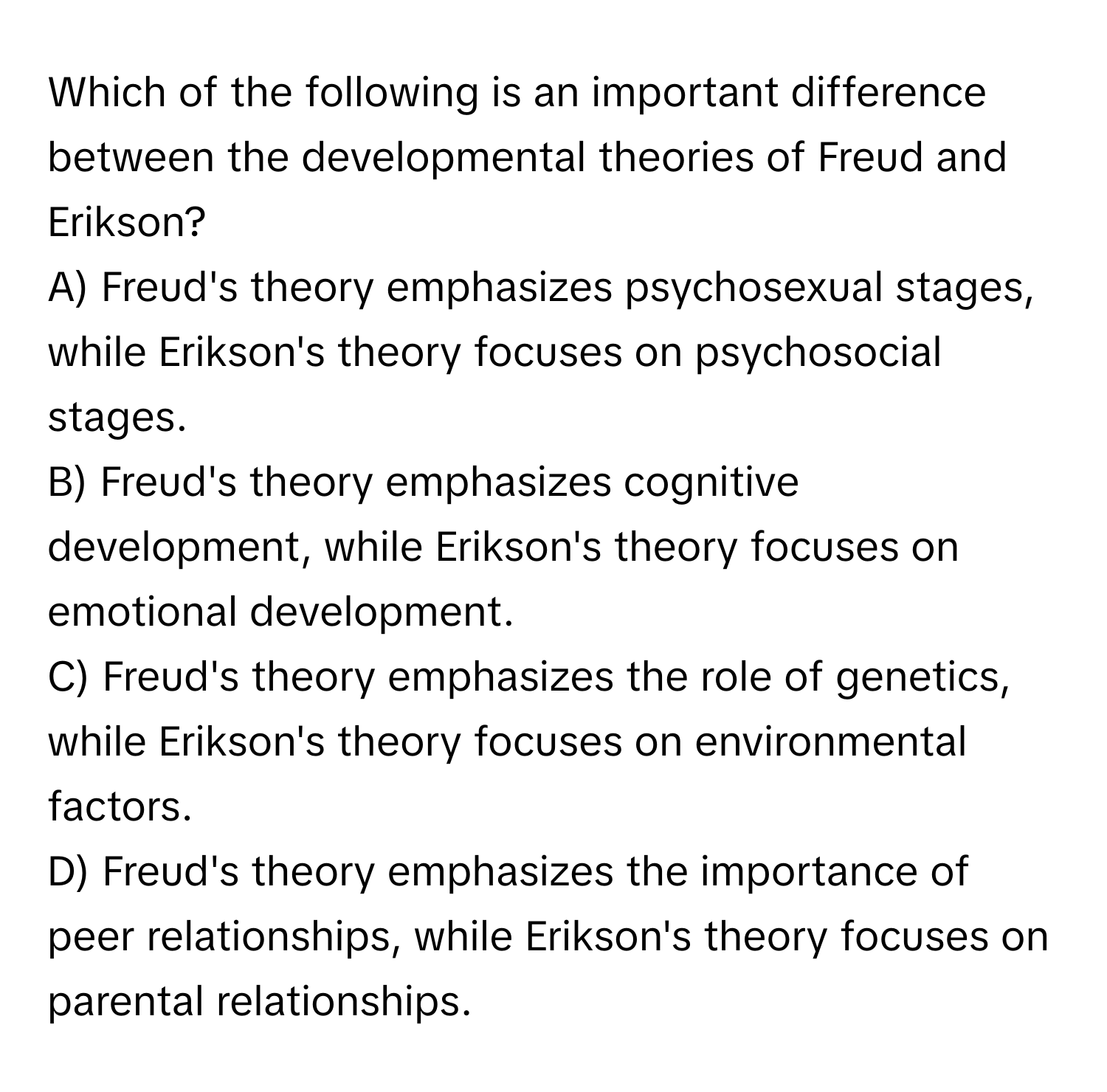 Which of the following is an important difference between the developmental theories of Freud and Erikson?

A) Freud's theory emphasizes psychosexual stages, while Erikson's theory focuses on psychosocial stages.
B) Freud's theory emphasizes cognitive development, while Erikson's theory focuses on emotional development.
C) Freud's theory emphasizes the role of genetics, while Erikson's theory focuses on environmental factors.
D) Freud's theory emphasizes the importance of peer relationships, while Erikson's theory focuses on parental relationships.