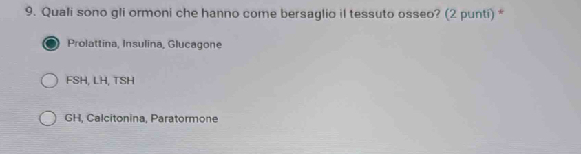 Quali sono gli ormoni che hanno come bersaglio il tessuto osseo? (2 punti) *
Prolattina, Insulina, Glucagone
FSH, LH, TSH
GH, Calcitonina, Paratormone