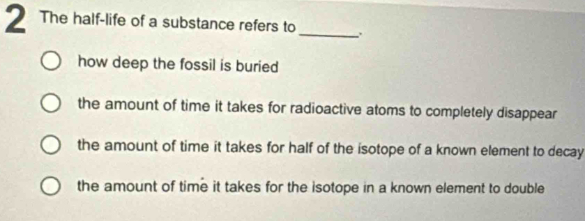 The half-life of a substance refers to_
how deep the fossil is buried
the amount of time it takes for radioactive atoms to completely disappear
the amount of time it takes for half of the isotope of a known element to decay
the amount of time it takes for the isotope in a known element to double