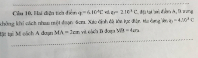 Hai điện tích điểm q_1=6.10^(-8)C và q_2=2.10^(-8)C , đặt tại hai điểm A, B trong 
không khí cách nhau một đoạn 6cm. Xác định độ lớn lực điện tác dụng lên q_3=4.10^(-8)C
tặt tại M cách A đoạn MA=2cm và cách B đoạn MB=4cm.