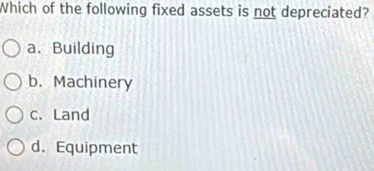 Which of the following fixed assets is not depreciated?
a. Building
b. Machinery
c. Land
d.Equipment