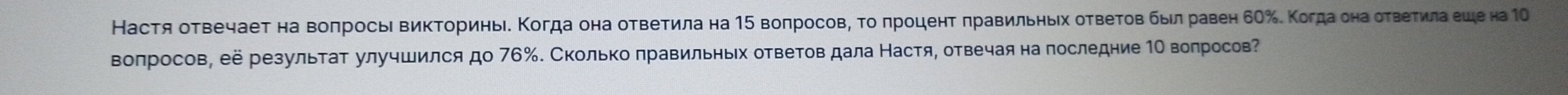 Настя оτвечаеτ на воπросьι ΒиκΤориньιδ Κοгда она оτвеτила на 15 воπросовη τо πрοценτ πравильηыίх оτвеτов был равен бΟ‰. Κогда она оτвеτилаеше на 1 
Βоπросов, её резульτаτ улучшился до 76 ‰. Сколько πравильньх ответов дала Настя, отвечая на последние 1Ο воπросов