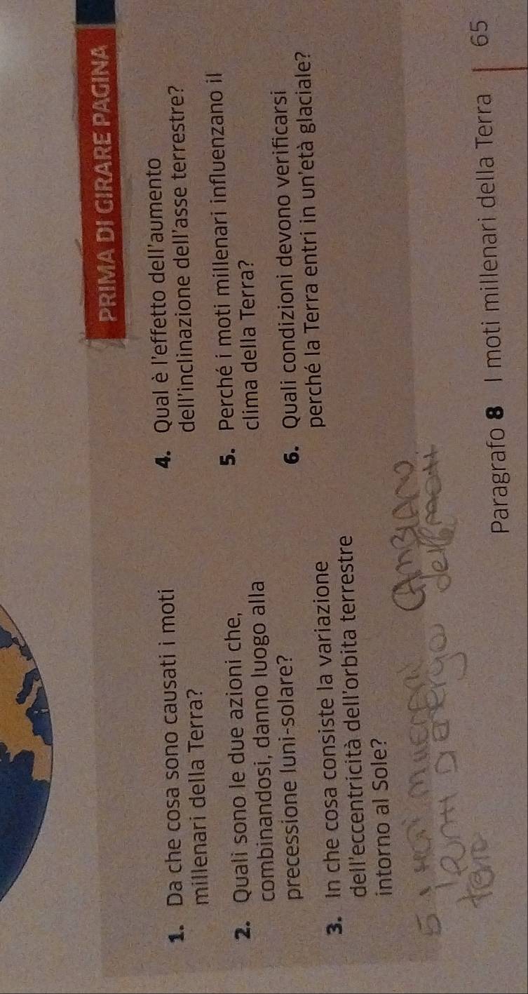 PRIMA DI GIRARE PAGINA 
1. Da che cosa sono causati i moti 4. Qual è l'effetto dell'aumento 
millenari della Terra? dell'inclinazione dell'asse terrestre? 
2. Quali sono le due azioni che, 5. Perché i moti millenari influenzano il 
combinandosi, danno luogo alla clima della Terra? 
precessione luni-solare? 
6. Quali condizioni devono verificarsi 
3. In che cosa consiste la variazione perché la Terra entri in un'età glaciale? 
dell'eccentricità dell'orbita terrestre 
intorno al Sole? 
cn 
Paragrafo 8 I moti millenari della Terra 65