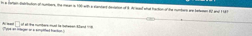 In a certain distribution of numbers, the mean is 100 with a standard deviation of 9. At least what fraction of the numbers are between 82 and 1187
At least □ of all the numbers must lie between 82and 118
(Type an integer or a simplified fraction.)