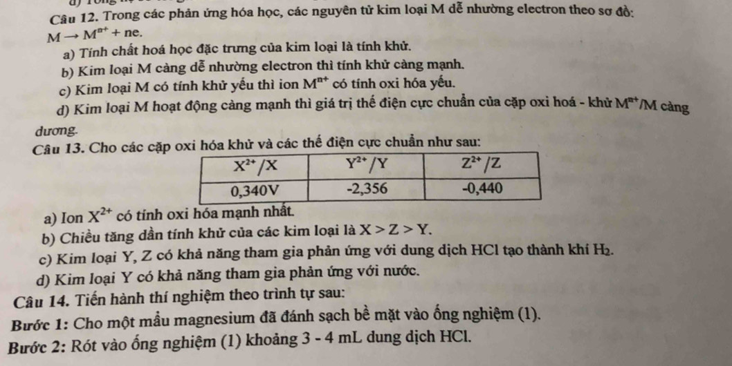 Trong các phản ứng hóa học, các nguyên tử kim loại M dễ nhường electron theo sơ đồ:
Mto M^(n+)+ne.
a) Tính chất hoá học đặc trưng của kim loại là tính khử.
b) Kim loại M càng dễ nhường electron thì tính khử càng mạnh.
c) Kim loại M có tính khử yếu thì ion M^(n+) có tính oxi hóa yếu.
d) Kim loại M hoạt động càng mạnh thì giá trị thế điện cực chuẩn của cặp oxi hoá - khử M^(n+) M càng
dương.
Câu 13. Cho các cặp oxi hóa khử và các thế điện cực chuẩn như sau:
a) Ion X^(2+) có tính oxi hóa mạnh nhất.
b) Chiều tăng dần tính khử của các kim loại là X>Z>Y.
c) Kim loại Y, Z có khả năng tham gia phản ứng với dung dịch HCl tạo thành khí H₂.
d) Kim loại Y có khả năng tham gia phản ứng với nước.
Câu 14. Tiến hành thí nghiệm theo trình tự sau:
Bước 1: Cho một mầu magnesium đã đánh sạch bề mặt vào ống nghiệm (1).
Bước 2: Rót vào ống nghiệm (1) khoảng 3 - 4 mL dung dịch HCl.