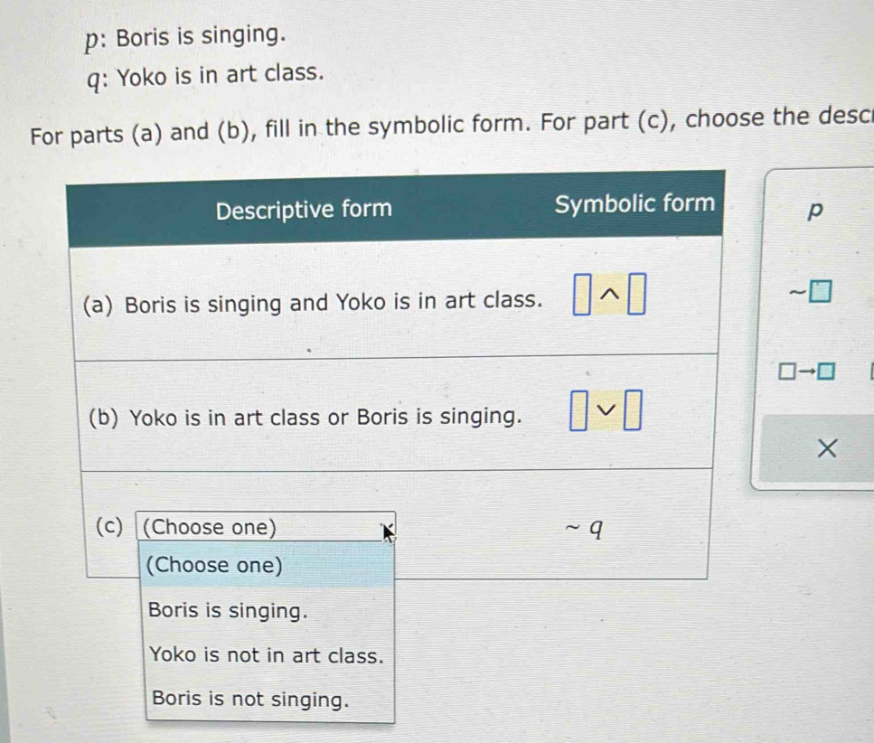 p: Boris is singing.
q: Yoko is in art class.
For parts (a) and (b), fill in the symbolic form. For part (c), choose the desc
p
_1 7
□ to □
X
Yoko is not in art class.
Boris is not singing.