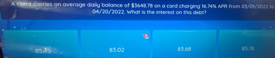 A client carries an average daily balance of $3648.78 on a card charging 16.74% APR from 03/01/2022 to
04/20/2022. What is the interest on this debt?
85,45 83.02 83.68 85.76