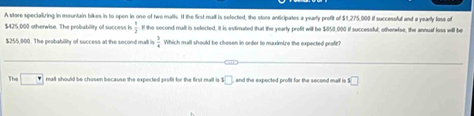 A store specializing in mountain bikes is to open in one of two malls. If the first mall is selected, the store anticipates a yearly profit of $1,275,000 if successful and a yearly loss of
$425,000 otherwise. The probability of success is  1/2 . If the second mall is selected, it is estimated that the yearly profit will be $850,000 if successful; otherwise, the annual loss will be
$255,000. The probability of success at the second mall is  3/4 . Which mall should be chosen in order to maximize the expected profit? 
The □ mall should be chosen because the expected profit for the first mall is $□ , and the expected profit for the second mall is $□