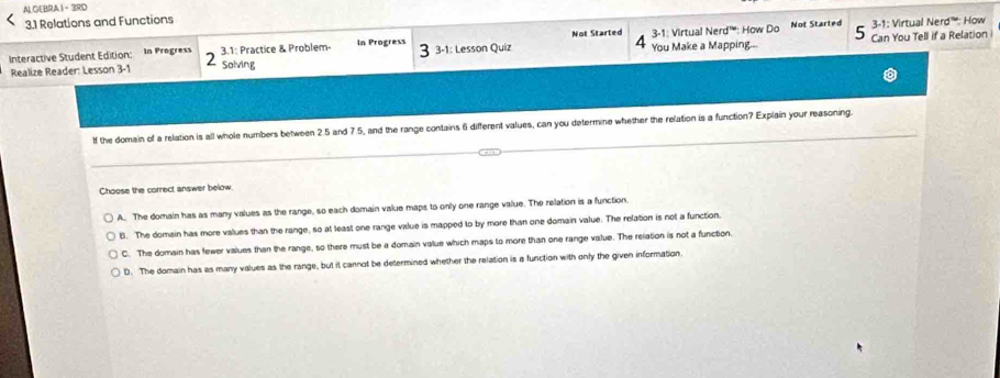 AL GEBRA1- 3RD
3.1 Relations and Functions
Not Started 3-1: Virtual Nerd”''': How
Interactive Student Edition: In Progress 3.1: Practice & Problem- In Progress 3-1: Lesson Quiz Not Started 4 You Make a Mapping... 3-1: Virtual Nerd° : How Do Can You Tell if a Relation
Realize Reader: Lesson 3-1 2 Solving
If the domain of a relation is all whole numbers between 2.5 and 7.5, and the range contains 6 different values, can you determine whether the relation is a function? Explain your reasoning.
Choose the correct answer below.
A. The domain has as many values as the range, so each domain value maps to only one range value. The relation is a function.
6. The domain has more values than the range, so at least one range value is mapped to by more than one domain value. The relation is not a function.
C. The domain has fewer values than the range, so there must be a domain value which maps to more than one range value. The relation is not a function.
D. The domain has as many values as the range, but it cannot be determined whether the relation is a function with only the given information.