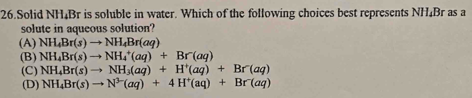 Solid NH₄Br is soluble in water. Which of the following choices best represents NH₄Br as a
solute in aqueous solution?
(A) NH_4Br(s)to NH_4Br(aq)
(B) NH_4Br(s)to NH_4^(+(aq)+Br^-)(aq)
(C) NH_4Br(s)to NH_3(aq)+H^+(aq)+Br^-(aq)
(D) NH_4Br(s)to N^(3-)(aq)+4H^+(aq)+Br^-(aq)