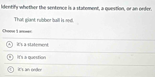 Identify whether the sentence is a statement, a question, or an order.
That giant rubber ball is red.
Choose 1 answer:
it's a statement
it's a question
it's an order