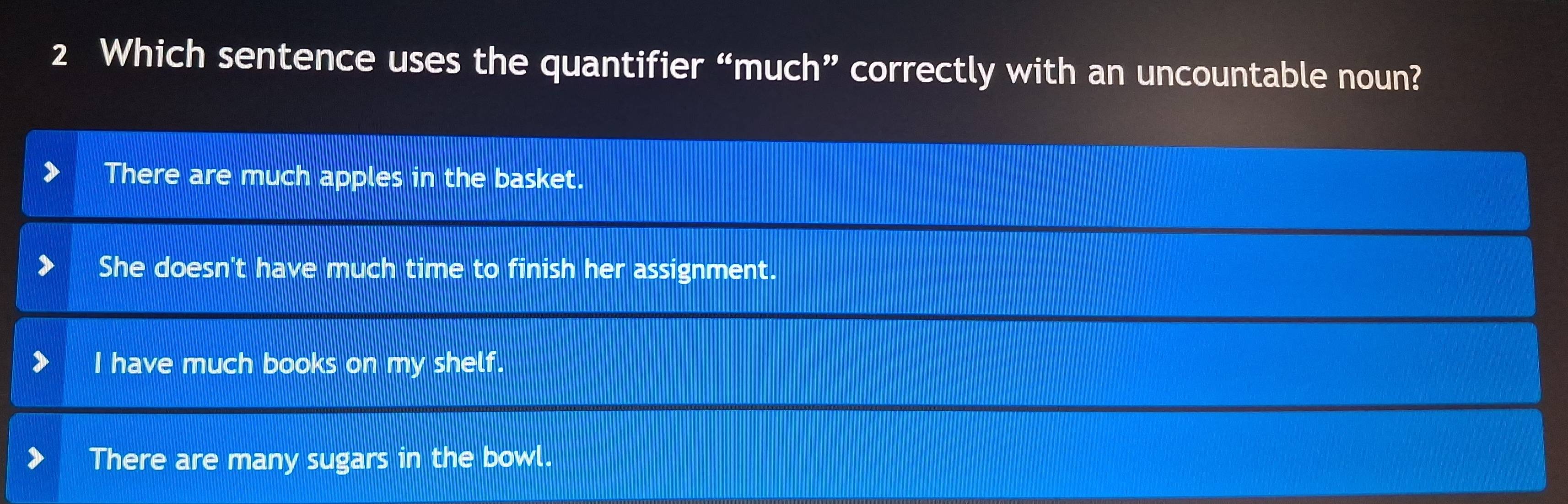 Which sentence uses the quantifier “much” correctly with an uncountable noun?
There are much apples in the basket.
She doesn't have much time to finish her assignment.
I have much books on my shelf.
There are many sugars in the bowl.