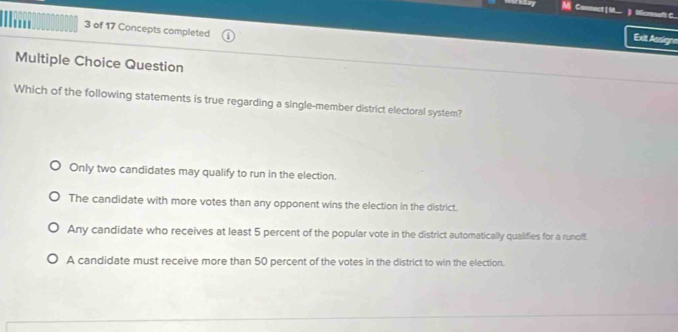 Connect | M ) Microsof C.
3 of 17 Concepts completed
Exit Assignn
Multiple Choice Question
Which of the following statements is true regarding a single-member district electoral system?
Only two candidates may qualify to run in the election.
The candidate with more votes than any opponent wins the election in the district.
Any candidate who receives at least 5 percent of the popular vote in the district automatically qualifies for a runoff.
A candidate must receive more than 50 percent of the votes in the district to win the election.