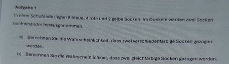 Aufgabe 1 
In einer Schublade liegen 8 blaue, 4 rote und 2 gelbe Socken. Im Dunkeln werden zwei Socken 
nacheinander herausgenommen. 
a) Berechnen Sie die Wahrscheinlichkeit, dass zwei verschiedenfarbige Socken gezogen 
werden. 
b) Berechnen Sie die Wahrscheinlichkeit, dass zwei gleichfarbige Socken gezogen werden.