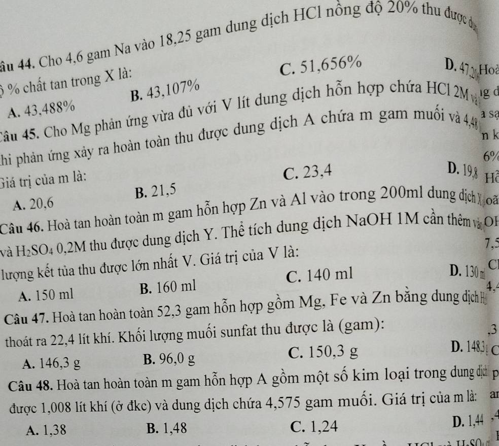 ầu 44. Cho 4,6 gam Na vào 18,25 gam dung dịch HCl nồng độ 20% thu được dộ
) % chất tan trong X là:
C. 51,656% D. 47 Hoà
A. 43,488% B. 43,107%
Câu 45. Cho Mg phản ứng vừa đủ với V lít dung dịch hỗn hợp chứa HCl 2M ig d
a sa
n k
Phi phản ứng xảy ra hoàn toàn thu được dung dịch A chứa m gam muối và 4,48
6%
C. 23,4 D. 19,8
Giá trị của m là: Hồ
A. 20,6 B. 21,5
Câu 46. Hoà tan hoàn toàn m gam hỗn hợp Zn và Al vào trong 200ml dung dịch) oã
và H_2SO_4 0,2M thu được dung dịch Y. Thể tích dung dịch NaOH 1M cần thêm và OP
7,5
lượng kết tủa thu được lớn nhất V. Giá trị của V là:
Cl
A. 150 ml B. 160 ml C. 140 ml
D. 130 m
4,
Câu 47. Hoà tan hoàn toàn 52,3 gam hỗn hợp gồm Mg, Fe và Zn bằng dung dịchh
thoát ra 22, 4 lít khí. Khối lượng muối sunfat thu được là (gam):
. 3
D. 1483
A. 146,3 g B. 96,0 g
C. 150,3 g C
Câu 48. Hoà tan hoàn toàn m gam hỗn hợp A gồm một số kim loại trong dung đị p
được 1,008 lít khí (ở đkc) và dung dịch chứa 4,575 gam muối. Giá trị của m là: an
A. 1,38 B. 1,48 C. 1,24 D. 1,44