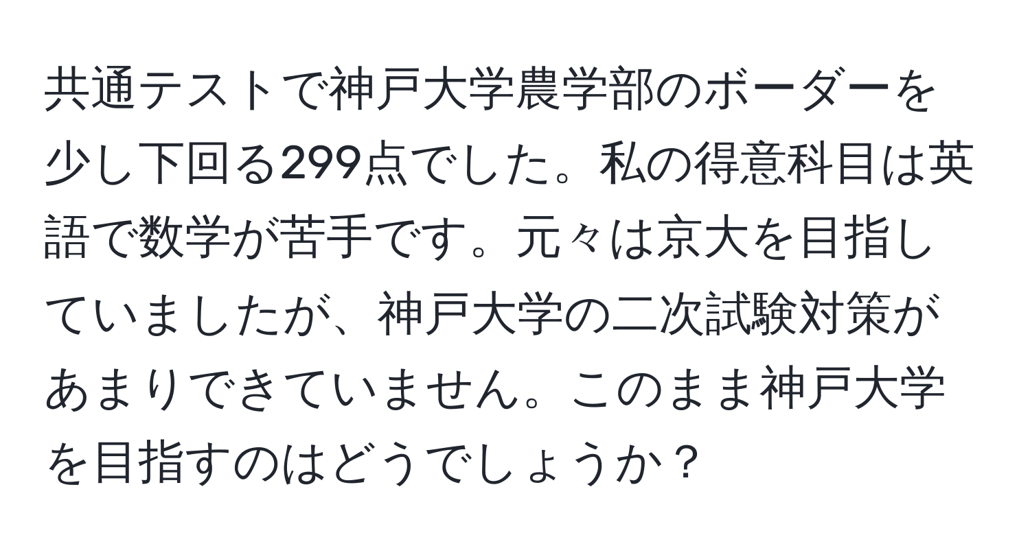 共通テストで神戸大学農学部のボーダーを少し下回る299点でした。私の得意科目は英語で数学が苦手です。元々は京大を目指していましたが、神戸大学の二次試験対策があまりできていません。このまま神戸大学を目指すのはどうでしょうか？