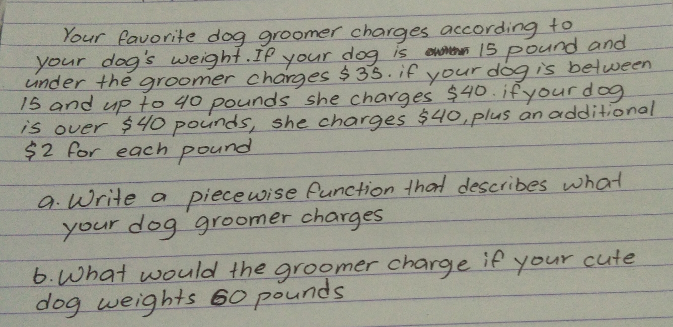 Your favorite dog groomer charges according to 
your dog's weight. If your dog is
15 pound and 
under the groomer charges $35. if your dog is between 
is and up to 40 pounds she charges 540. if your dog 
is over 540 pounds, she charges 540, plus an additional
52 for each pound
a. Write a piecewise function that describes what 
your dog groomer charges 
6. What would the groomer charge if your cute 
dog weights 60 pounds