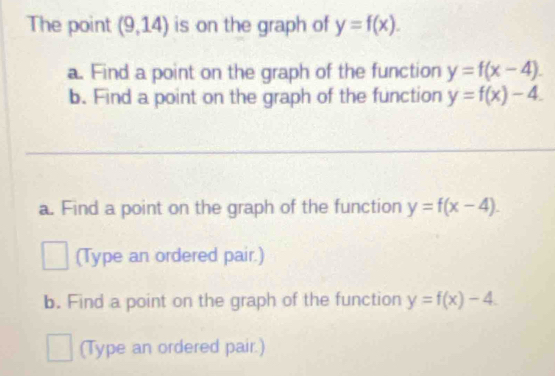 The point (9,14) is on the graph of y=f(x). 
a. Find a point on the graph of the function y=f(x-4). 
b. Find a point on the graph of the function y=f(x)-4. 
a. Find a point on the graph of the function y=f(x-4). 
(Type an ordered pair.) 
b. Find a point on the graph of the function y=f(x)-4. 
(Type an ordered pair.)