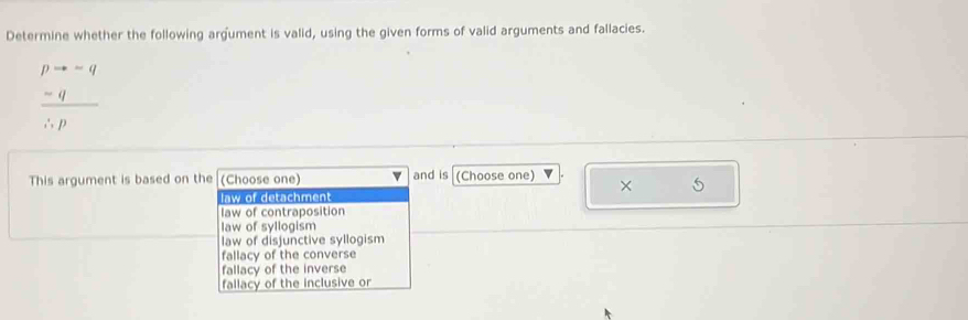 Determine whether the following argument is valid, using the given forms of valid arguments and fallacies.
frac beginarrayr pto -q frac q ∴ pendarray 
This argument is based on the (Choose one) and is (Choose one)
×
law of detachment
law of contraposition
law of syllogism
law of disjunctive syllogism
fallacy of the converse
fallacy of the inverse
fallacy of the inclusive or