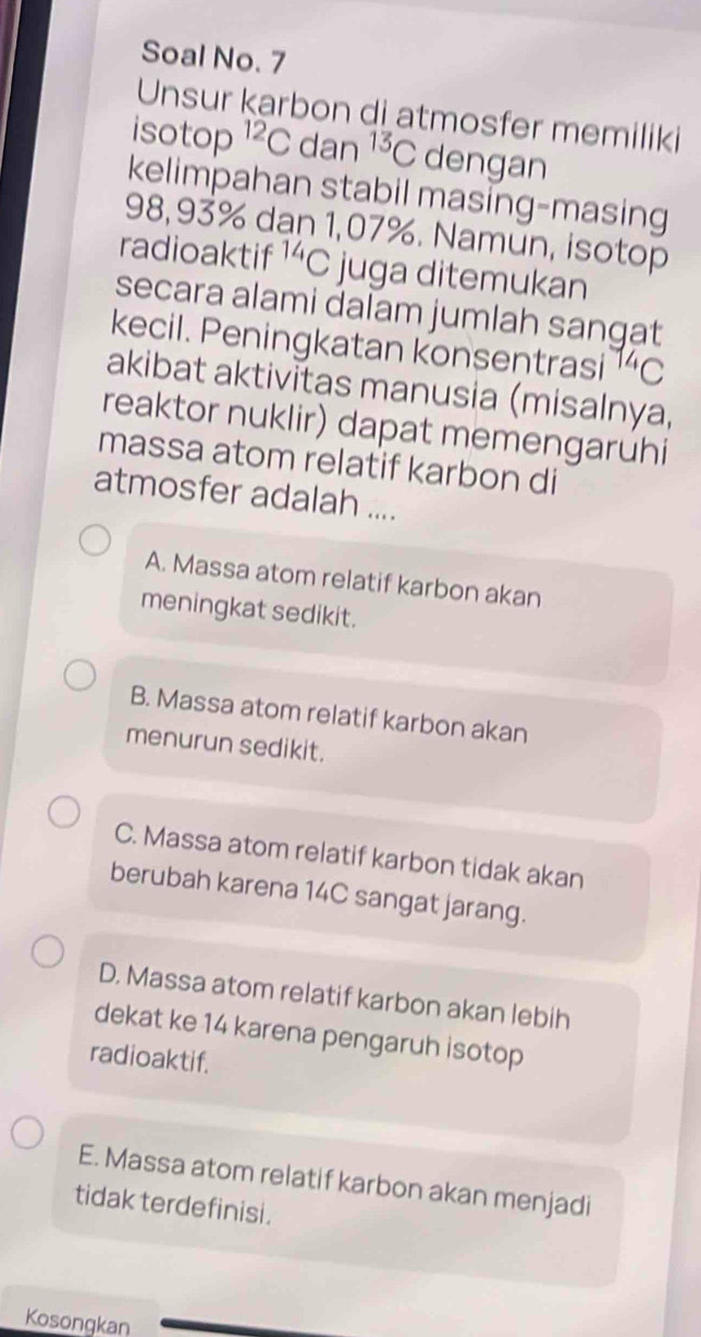 Soal No. 7
Unsur karbon di atmosfer memiliki
isotop^(12)Cd an^(13)C dengan
kelimpahan stabil masing-masing
98,93% dạn 1,07%. Namun, isotop
radioaktif^(14)C juga ditemukan
secara alami dalam jumlah sangat
kecil. Peningkatan konsentrasi^(14)C
akibat aktivitas manusia (misalnya,
reaktor nuklir) dapat memengaruhi
massa atom relatif karbon di
atmosfer adalah ....
A. Massa atom relatif karbon akan
meningkat sedikit.
B. Massa atom relatif karbon akan
menurun sedikit.
C. Massa atom relatif karbon tidak akan
berubah karena 14C sangat jarang.
D. Massa atom relatif karbon akan lebih
dekat ke 14 karena pengaruh isotop
radioaktif.
E. Massa atom relatif karbon akan menjadi
tidak terdefinisi.
Kosongkan