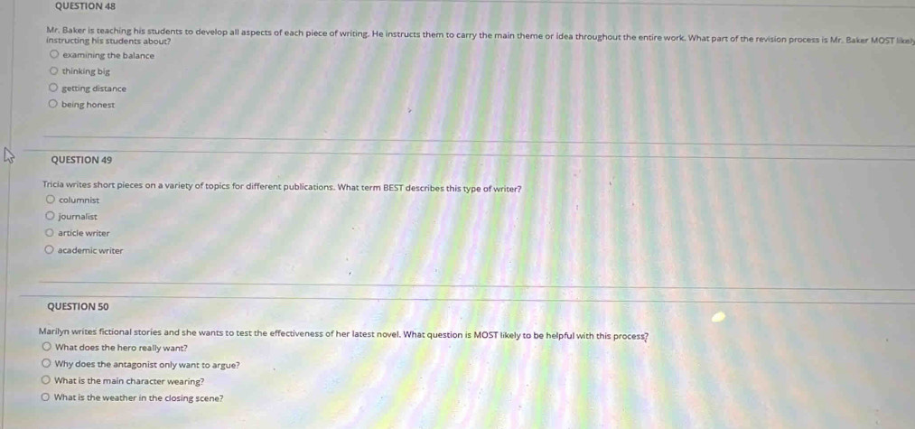 Mr. Baker is teaching his students to develop all aspects of each piece of writing. He instructs them to carry the main theme or idea throughout the entire work. What part of the revision process is Mr. Baker MOST like!
instructing his students about?
examining the balance
thinkíng big
getting distance
being honest
QUESTION 49
Tricia writes short pieces on a variety of topics for different publications. What term BEST describes this type of writer?
columnist
journalist
article writer
academic writer
QUESTION 50
Marilyn writes fictional stories and she wants to test the effectiveness of her latest novel. What question is MOST likely to be helpful with this process?
What does the hero really want?
Why does the antagonist only want to argue?
What is the main character wearing?
What is the weather in the closing scene?