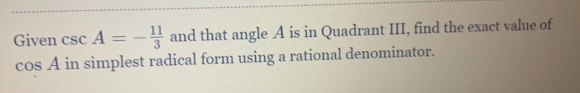 Given csc A=- 11/3  and that angle A is in Quadrant III, find the exact value of
cos A in simplest radical form using a rational denominator.