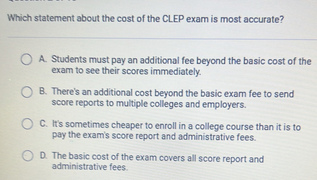 Which statement about the cost of the CLEP exam is most accurate?
A. Students must pay an additional fee beyond the basic cost of the
exam to see their scores immediately.
B. There's an additional cost beyond the basic exam fee to send
score reports to multiple colleges and employers.
C. It's sometimes cheaper to enroll in a college course than it is to
pay the exam's score report and administrative fees.
D. The basic cost of the exam covers all score report and
administrative fees.