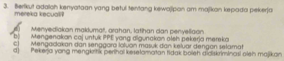 Berikut adalah kenyataan yang betul tentang kewajipan am majikan kepada pekerja
mereka kecuali!
Menyediakan maklumat, arahan, latihan dan penyeliaan
b) Mengenakan caj untuk PPE yang digunakan oleh pekerja mereka
c) Mengadakan dan senggara laluan masuk dan keluar dengan selamat
d) Pekerja yang mengkritik perihal keselamatan tidak boleh didiskriminasi oleh majikan