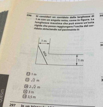 296 Si consideri un corrídoio della larghezza di 30
1 m con un angolo retto, come in figura. La
lunghezza massima che può avere un'asta
rigida che possa raggiungere l’uscita del cor-
ridoio strisciando sul pavimento è:
1 m
30
1 m
A 1 m 3
B sqrt(2)m
C 2sqrt(2)m
D 3m
E 3,5 m
297