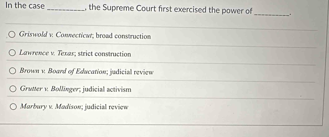 In the case _, the Supreme Court first exercised the power of_
.
Griswold v. Connecticut; broad construction
Lawrence v. Texas; strict construction
Brown v. Board of Education; judicial review
Grutter v. Bollinger; judicial activism
Marbury v. Madison; judicial review