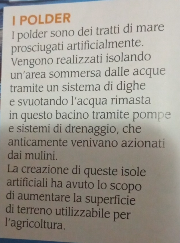 POLDER 
I polder sono dei tratti di mare 
prosciugati artificialmente. 
Vengono realizzati isolando 
un’area sommersa dalle acque 
tramite un sistema di dighe 
e svuotando l’acqua rimasta 
in questo bacino tramite pompe 
e sistemi di drenaggio, che 
anticamente venivano azionati 
dai mulini. 
La creazione di queste isole 
artificiali ha avuto lo scopo 
di aumentare la superficie 
di terreno utilizzabile per 
l'agricoltura.