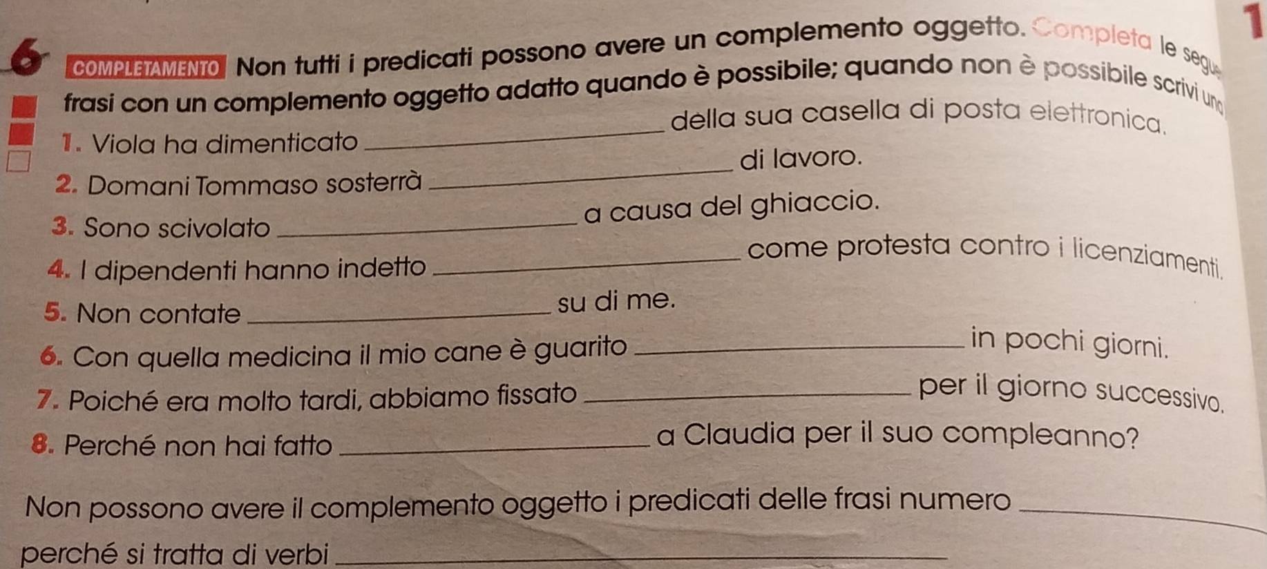 1 
6 COMPLE AMENT. Non tutti i predicati possono avere un complemento oggetto. Completa le segu 
frasi con un complemento oggetto adatto quando è possibile; quando non è possibile scrivi un 
della sua casella di posta elettronica. 
1. Viola ha dimenticato 
_ 
_di lavoro. 
2. Domani Tommaso sosterrà 
_ 
a causa del ghiaccio. 
3. Sono scivolato _come protesta contro i licenziamenti. 
4. I dipendenti hanno indetto 
5. Non contate _su di me. 
6. Con quella medicina il mio cane è guarito_ 
in pochi giorni. 
7. Poiché era molto tardi, abbiamo fissato _per il giorno successivo. 
8. Perché non hai fatto_ 
a Claudia per il suo compleanno? 
Non possono avere il complemento oggetto i predicati delle frasi numero_ 
perché si tratta di verbi_