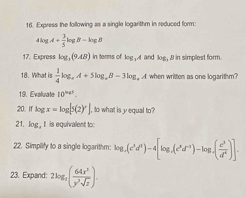 Express the following as a single logarithm in reduced form:
4log A+ 3/5 log B-log B
17. Express log _3(9AB) in terms of log _3A and log B in simplest form. 
18. What is  1/4 log _aA+5log _aB-3log _aA when written as one logarithm? 
19. Evaluate 10^(log 5). 
20. If log x=log [5(2)^y] , to what is yequal to? 
21. log _x1 is equivalent to: 
22. Simplify to a single logarithm: log _c(c^5d^2)-4[log _c(c^8d^(-3))-log _c( c^5/d^4 )]. 
23. Expand: 2log _2( 64x^5/y^3sqrt(z) ).