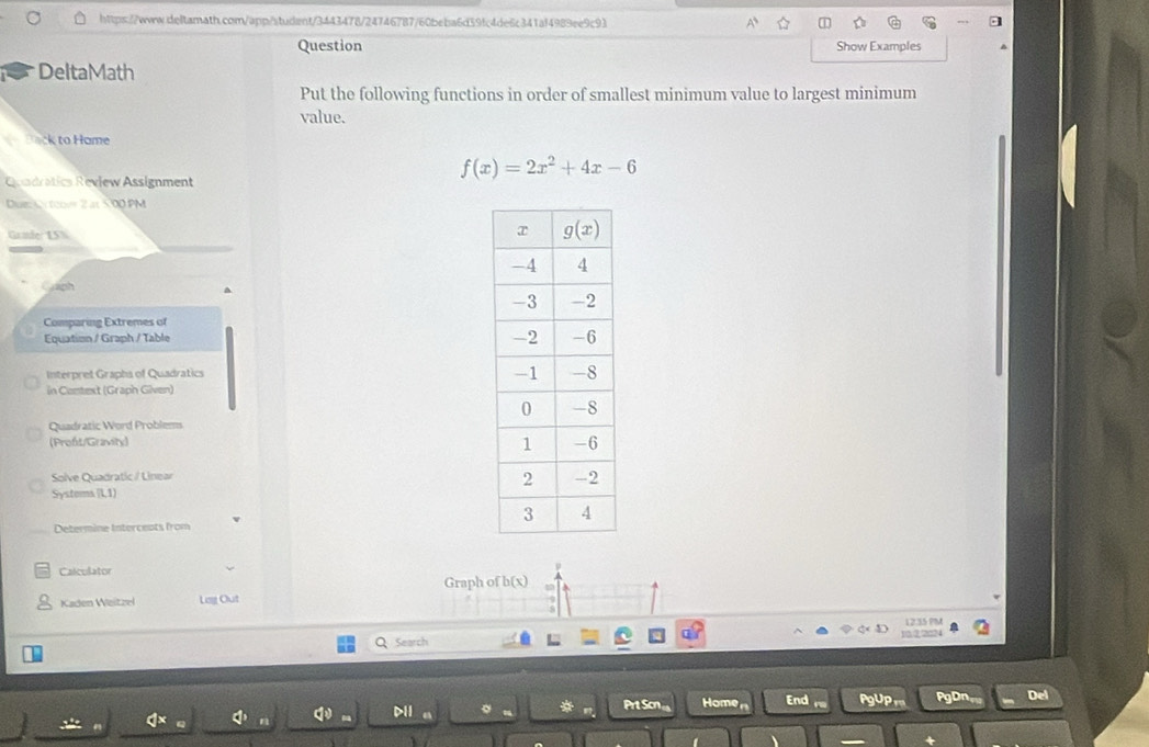 Question Show Examples
DeltaMath
Put the following functions in order of smallest minimum value to largest minimum
value.
ack to Hame
Qadratics Review Assignment
f(x)=2x^2+4x-6
Due  toovr 2 at 500 PM
Grnder 15%
Crph
Comparing Extremes of
Equation / Graph / Table
Interpret Grapha of Quadratics
in Context (Graph Given)
Quadratic Word Problems
(Proft/Gravity) 
Solve Quadratic / Linear
Systems l,1)
Determine Interceats from
Calculator
Graph of b(x)
Kaden Weitzel Leg Out
1235 PM
Q Search 132□24
* Prt Scn Home End U PaDn Del