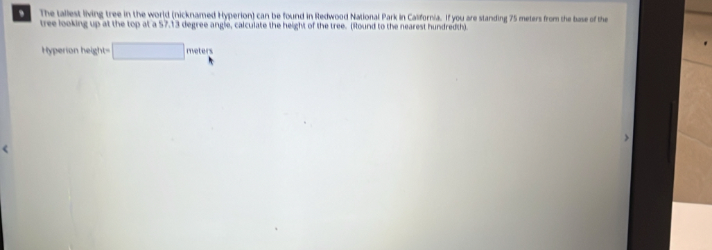 The tallest living tree in the world (nicknamed Hyperion) can be found in Redwood National Park in California. If you are standing 75 meters from the base of the 
tree looking up at the top at a 57.13 degree angle, calculate the height of the tree. (Round to the nearest hundredth).
Hyperion height= □ meters
