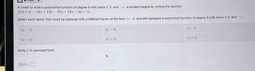 In order to write a polynomial function of degree 6 with zeros 1, 2, and —i , a student begins by writing the function
f(x)=(x-1)(x+1)(x-2)(x+2)(x-i)(x+i). 
Select each factor that could be replaced with a different factor of the form x-k and still represent a polynomial function of degree 6 with zeros 1, 2, and — i.
(x-1)
(x-2)
(x-i)
(x+1)
(x+2)
(x+i)
Write ∫ in standard form.
f(x)=□